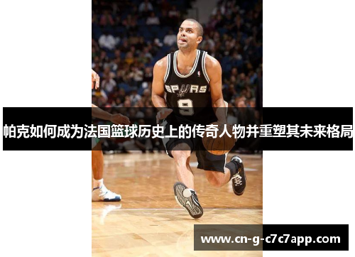 帕克如何成为法国篮球历史上的传奇人物并重塑其未来格局