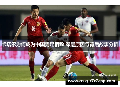 卡塔尔为何成为中国男足宿敌 深层原因与背后故事分析