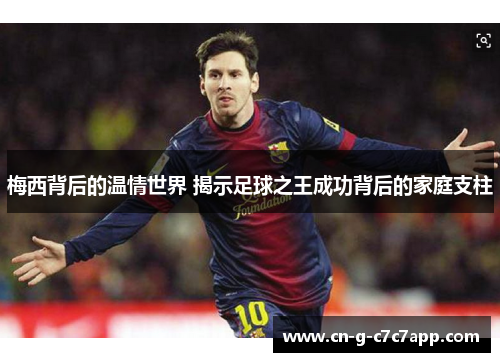 梅西背后的温情世界 揭示足球之王成功背后的家庭支柱 梅西背后的温情世界 揭示足球之王成功背后的家庭支柱