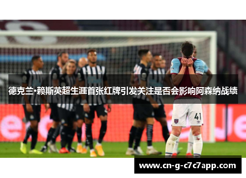 德克兰·赖斯英超生涯首张红牌引发关注是否会影响阿森纳战绩